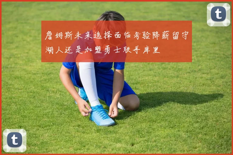 詹姆斯未来选择面临考验降薪留守湖人还是加盟勇士联手库里