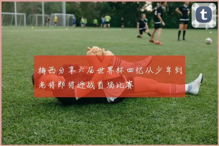 梅西分享六届世界杯回忆从少年到老将即将迎战首场比赛