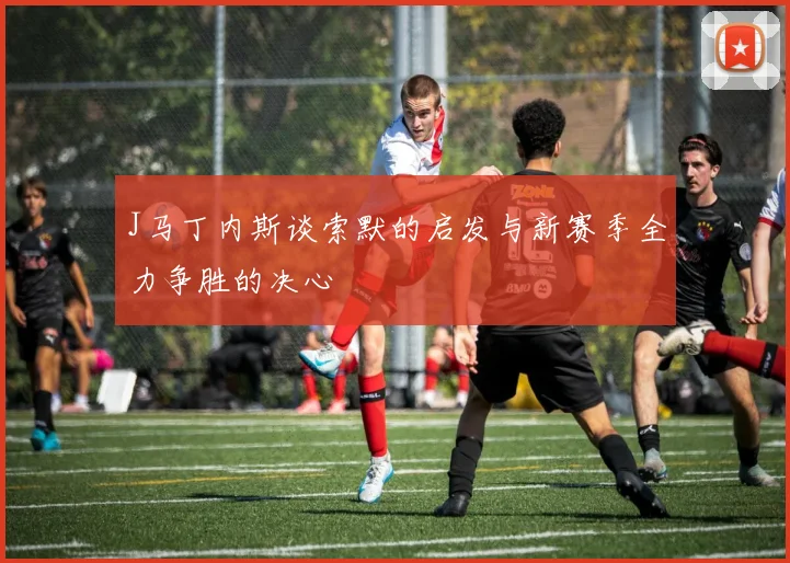 J马丁内斯谈索默的启发与新赛季全力争胜的决心