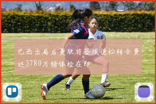 巴西出局后曼联将签埃德松转会费达3780万镑体检在即