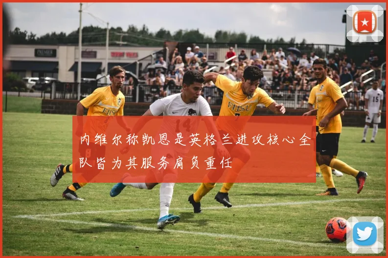内维尔称凯恩是英格兰进攻核心全队皆为其服务肩负重任