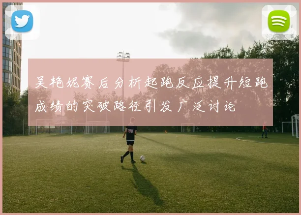 吴艳妮赛后分析起跑反应提升短跑成绩的突破路径引发广泛讨论