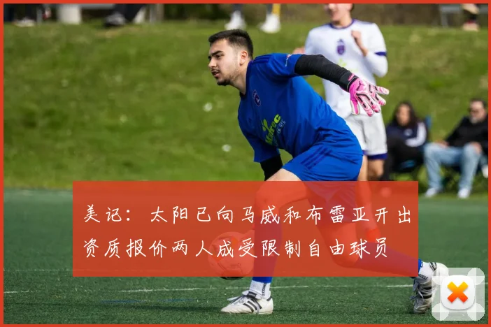 美记：太阳已向马威和布雷亚开出资质报价两人成受限制自由球员