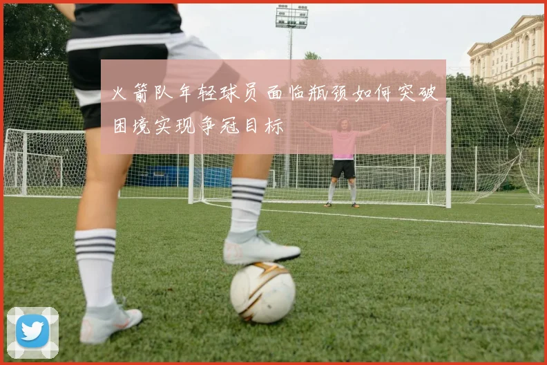 火箭队年轻球员面临瓶颈如何突破困境实现争冠目标