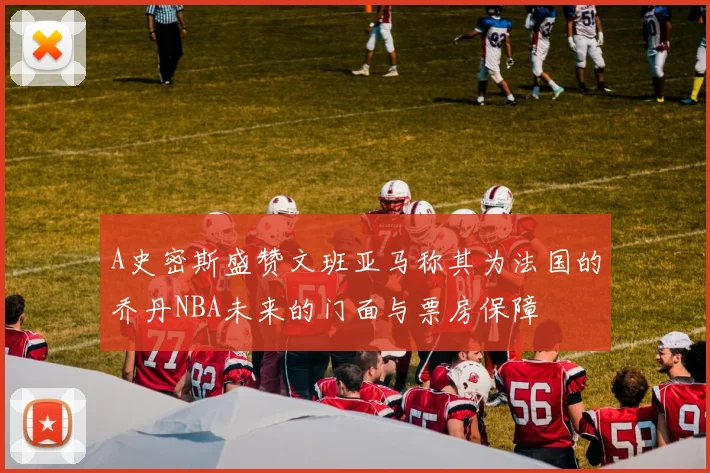 A史密斯盛赞文班亚马称其为法国的乔丹NBA未来的门面与票房保障
