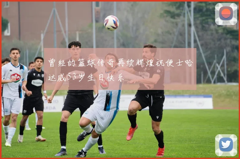 曾经的篮球传奇再续辉煌祝便士哈达威53岁生日快乐