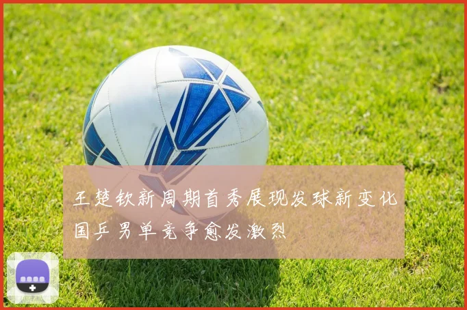 王楚钦新周期首秀展现发球新变化国乒男单竞争愈发激烈