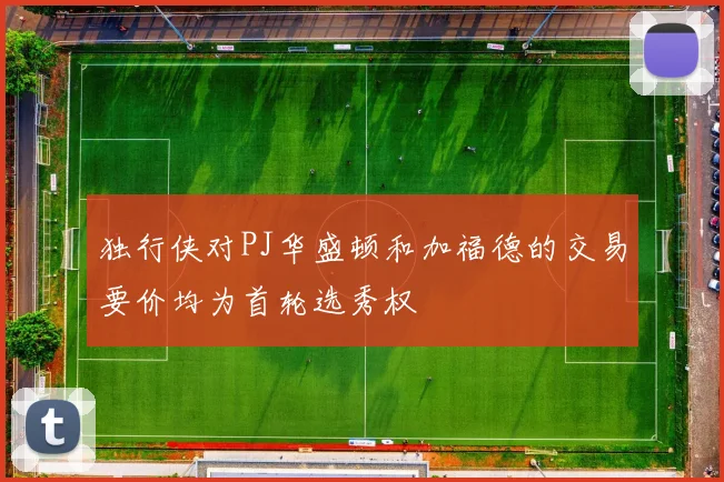 独行侠对PJ华盛顿和加福德的交易要价均为首轮选秀权