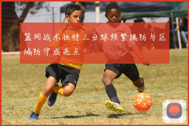 篮网战术独特三分球频繁换防与区域防守成亮点