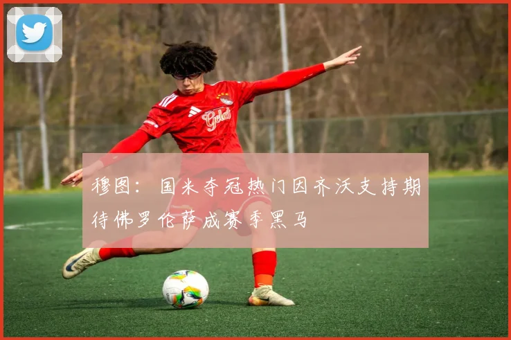 穆图：国米夺冠热门因齐沃支持期待佛罗伦萨成赛季黑马