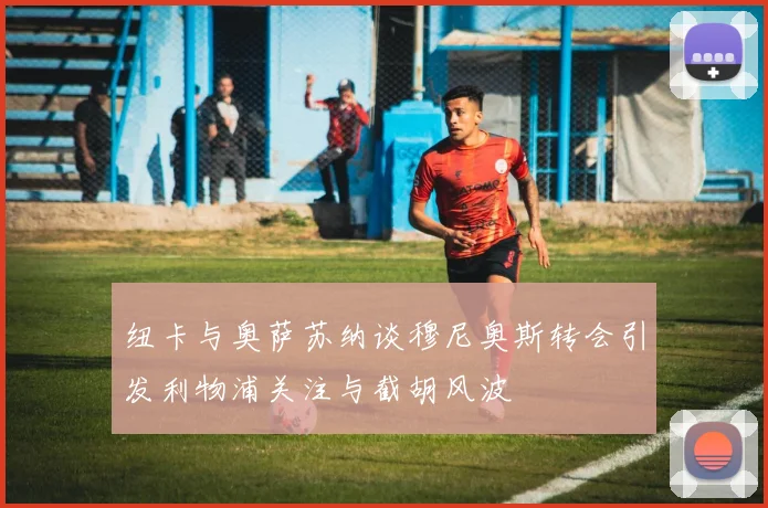 纽卡与奥萨苏纳谈穆尼奥斯转会引发利物浦关注与截胡风波