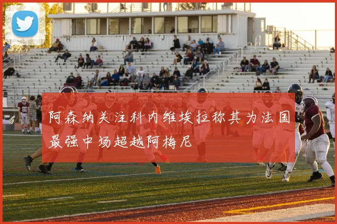 阿森纳关注科内维埃拉称其为法国最强中场超越阿梅尼
