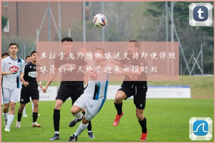 库拉索老帅感慨球迷支持即便惨败球员们今天终于迎来回报时刻