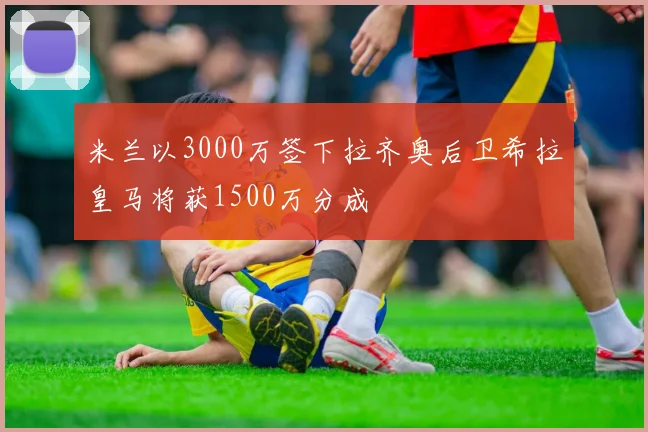 米兰以3000万签下拉齐奥后卫希拉皇马将获1500万分成