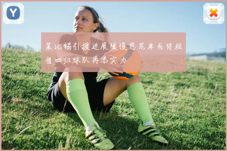 莱比锡引援进展缓慢恩昆库或将租借回归球队再添实力