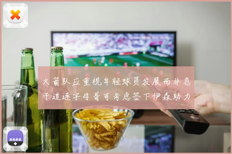 火箭队应重视年轻球员发展而非急于追逐字母哥可考虑签下伊森助力成长