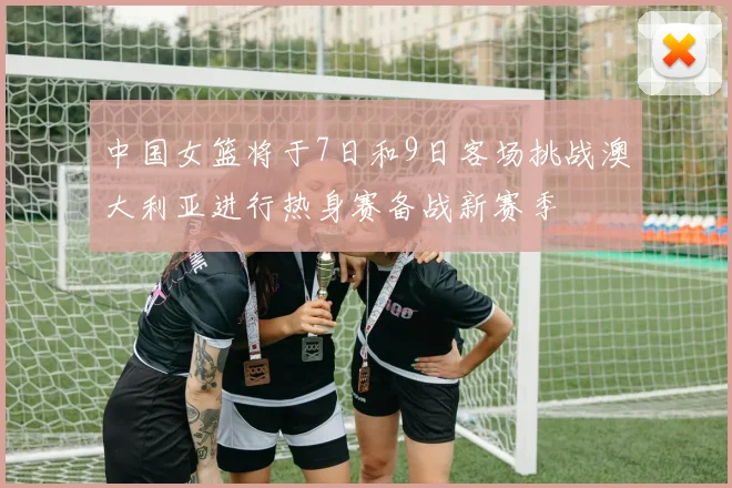 中国女篮将于7日和9日客场挑战澳大利亚进行热身赛备战新赛季