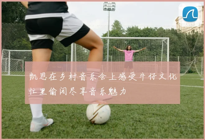 凯恩在乡村音乐会上感受牛仔文化忙里偷闲尽享音乐魅力