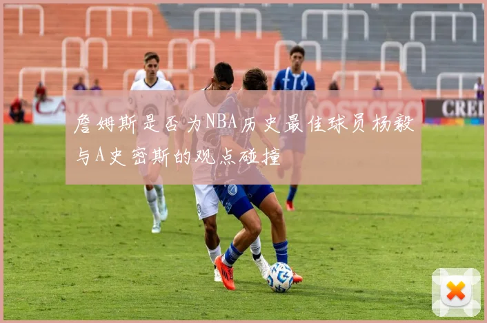 詹姆斯是否为NBA历史最佳球员杨毅与A史密斯的观点碰撞