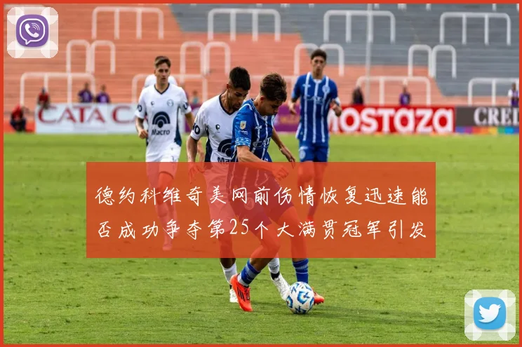 德约科维奇美网前伤情恢复迅速能否成功争夺第25个大满贯冠军引发热议